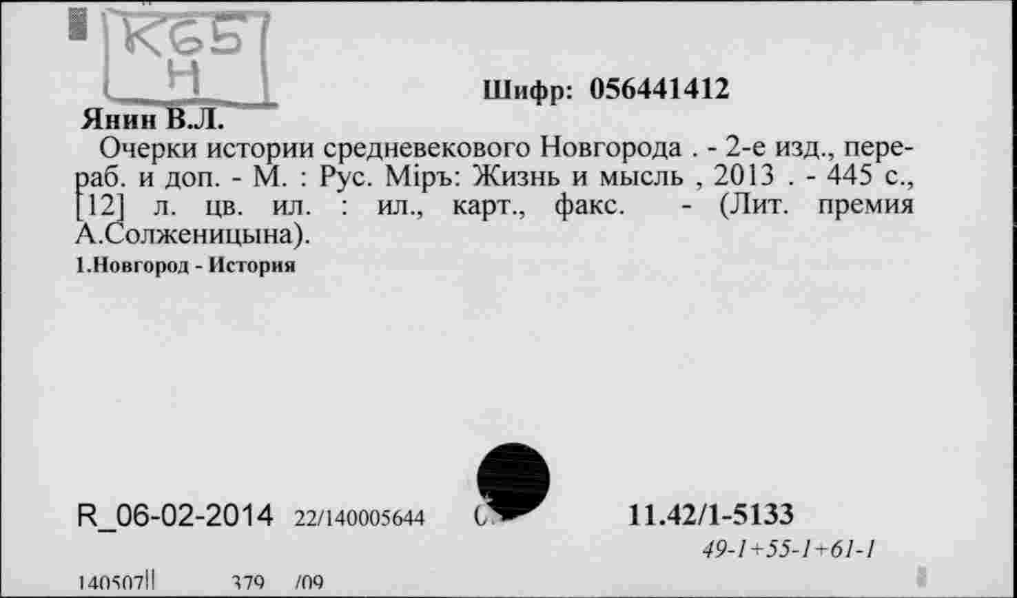 ﻿' ют?
Шифр: 056441412
Янин В.Л.
Очерки истории средневекового Новгорода . - 2-е изд., пере-раб. и доп. - М. : Рус. Мірь: Жизнь и мысль , 2013 . - 445 с., [12] л. цв. ил. : ил., карт., факс. - (Лит. премия А.Солженицына).
1.Новгород - История
R_06-02-2014 22/140005644
11.42/1-5133
49-1+55-1+61-1
140507ІІ	379	/09